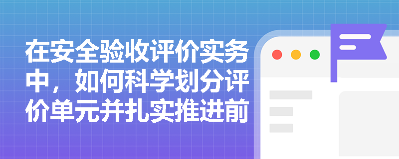 在安全验收评价实务中,如何科学划分评价单元并扎实推进前期准备工作? 在安全验收评价实务中,如何科学划分评价单元并扎实推进前期准备工作?
