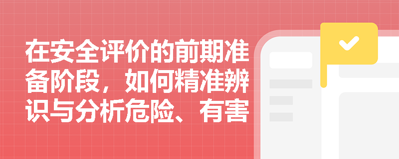在安全评价的前期准备阶段,如何精准辨识与分析危险、有害因素以防范漏评风险? 在安全评价的前期准备阶段,如何精准辨识与分析危险、有害因素以防范漏评风险?