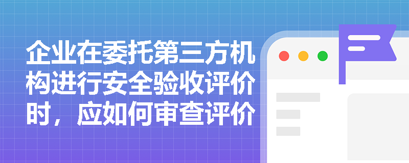 企业在委托第三方机构进行安全验收评价时，应如何审查评价报告以确认其符合合法性与针对性原则的要求？