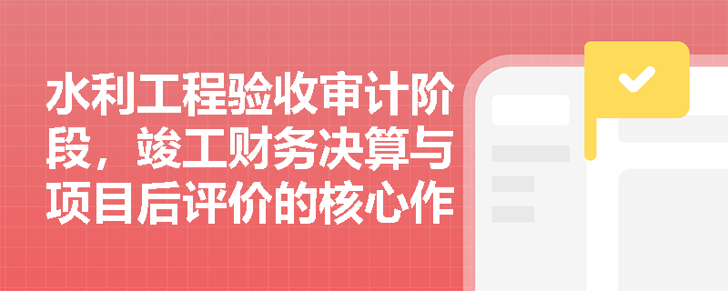水利工程验收审计阶段,竣工财务决算与项目后评价的核心作用分别是什么? 水利工程验收审计阶段,竣工财务决算与项目后评价的核心作用分别是什么?