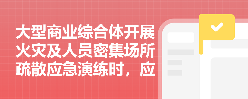 大型商业综合体开展火灾及人员密集场所疏散应急演练时,应涵盖哪些关键演练内容以确保顾客安全撤离? 大型商业综合体开展火灾及人员密集场所疏散应急演练时,应涵盖哪些关键演练内容以确保顾客安全撤离?