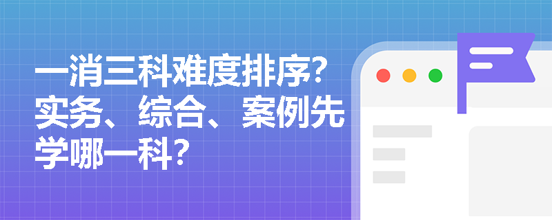 一消三科难度排序?实务、综合、案例先学哪一科?