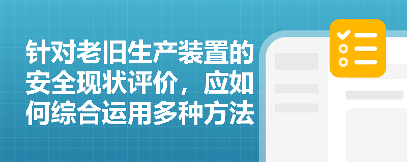 针对老旧生产装置的安全现状评价,应如何综合运用多种方法精准辨识潜在的危险与有害因素? 针对老旧生产装置的安全现状评价,应如何综合运用多种方法精准辨识潜在的危险与有害因素?