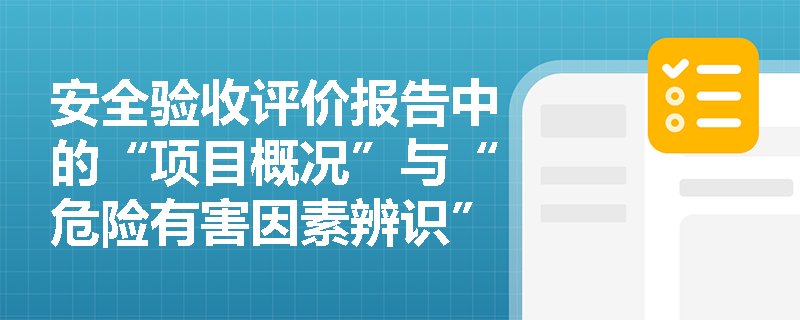 安全验收评价报告中的“项目概况”与“危险有害因素辨识”应涵盖哪些关键信息以支撑后续评价？