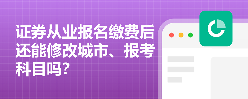 证券从业报名缴费后还能修改城市、报考科目吗? 证券从业报名缴费后还能修改城市、报考科目吗?