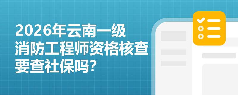 2026年云南一级消防工程师资格核查要查社保吗? 2026年云南一级消防工程师资格核查要查社保吗?