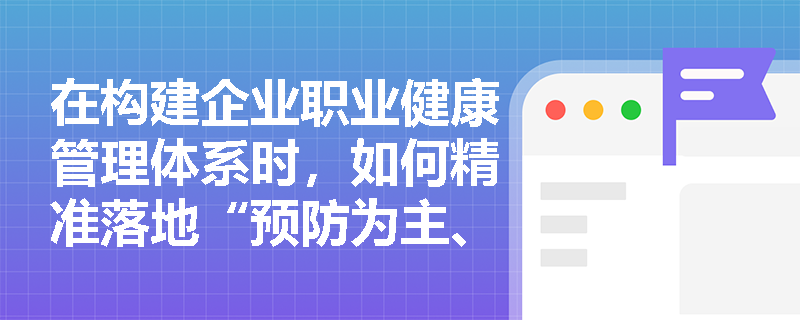 在构建企业职业健康管理体系时,如何精准落地“预防为主、防治结合”方针及综合治理原则? 在构建企业职业健康管理体系时,如何精准落地“预防为主、防治结合”方针及综合治理原则?