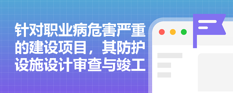 针对职业病危害严重的建设项目，其防护设施设计审查与竣工验收有哪些特殊监管要求及申报注意事项？