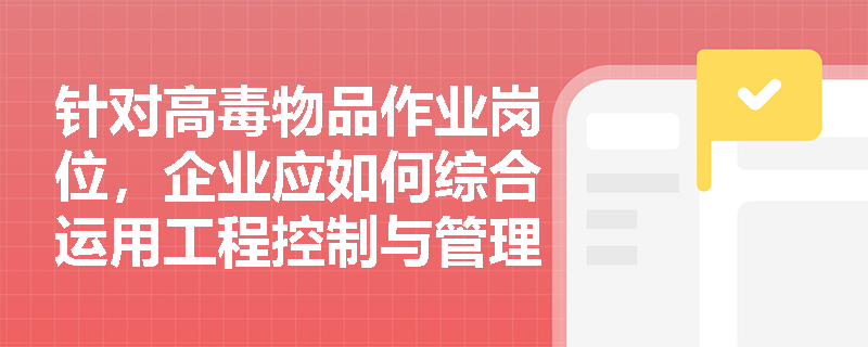 针对高毒物品作业岗位,企业应如何综合运用工程控制与管理措施来实现职业病危害的有效降级? 针对高毒物品作业岗位,企业应如何综合运用工程控制与管理措施来实现职业病危害的有效降级?