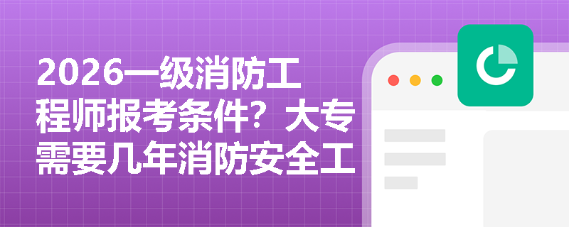 2026一级消防工程师报考条件?大专需要几年消防安全工作年限? 2026一级消防工程师报考条件?大专需要几年消防安全工作年限?