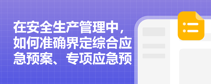 在安全生产管理中,如何准确界定综合应急预案、专项应急预案和现场处置方案的主要内容及编制侧重点? 在安全生产管理中,如何准确界定综合应急预案、专项应急预案和现场处置方案的主要内容及编制侧重点?