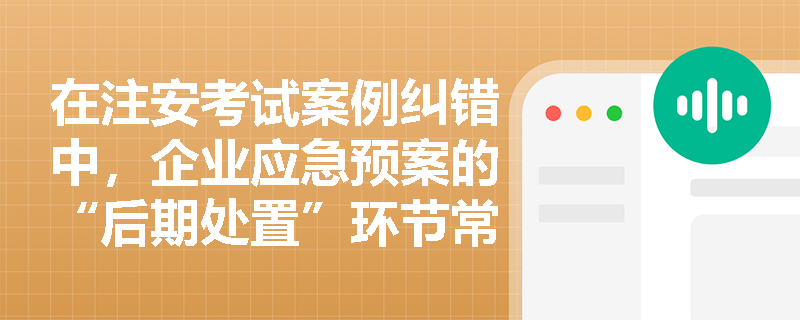 在注安考试案例纠错中，企业应急预案的“后期处置”环节常被遗漏，其应包含哪些核心内容？预案在何种情形下必须及时修订？