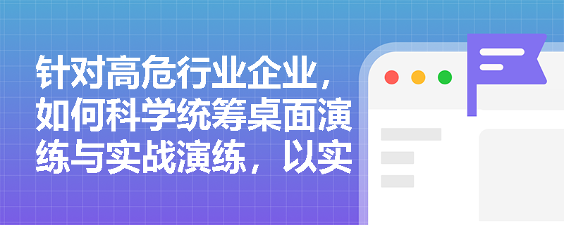 针对高危行业企业,如何科学统筹桌面演练与实战演练,以实现应急指挥决策与一线实操能力的双重提升? 针对高危行业企业,如何科学统筹桌面演练与实战演练,以实现应急指挥决策与一线实操能力的双重提升?