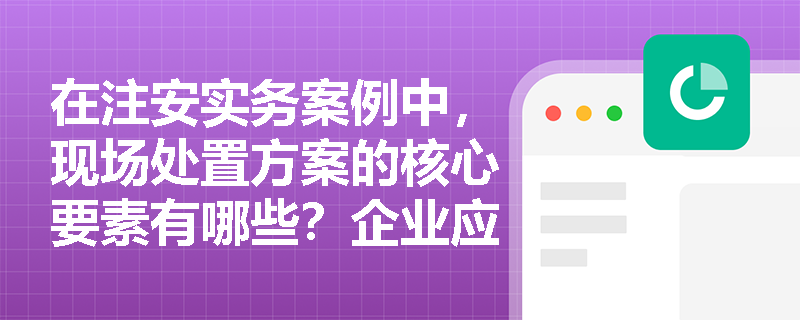 在注安实务案例中,现场处置方案的核心要素有哪些?企业应如何避免应急预案编制出现“上下一般粗”的现象? 在注安实务案例中,现场处置方案的核心要素有哪些?企业应如何避免应急预案编制出现“上下一般粗”的现象?