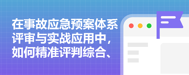 在事故应急预案体系评审与实战应用中,如何精准评判综合、专项预案与现场处置方案的编制质量? 在事故应急预案体系评审与实战应用中,如何精准评判综合、专项预案与现场处置方案的编制质量?