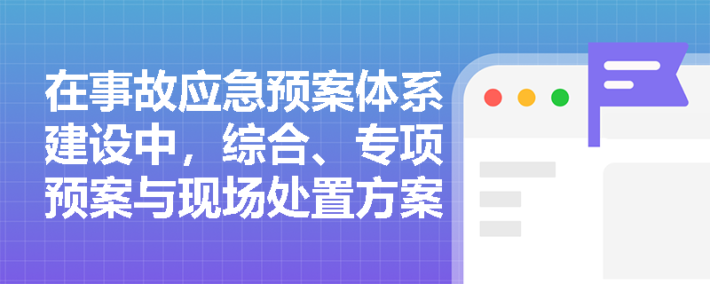 在事故应急预案体系建设中，综合、专项预案与现场处置方案如何实现有效衔接以避免“上下脱节”？