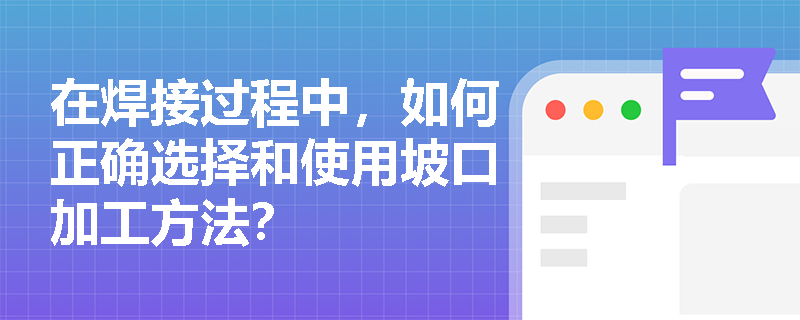在焊接过程中,如何正确选择和使用坡口加工方法? 在焊接过程中,如何正确选择和使用坡口加工方法?