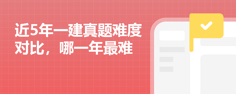 近5年一建真题难度对比,哪一年最难 近5年一建真题难度对比,哪一年最难