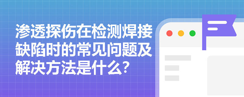 渗透探伤在检测焊接缺陷时的常见问题及解决方法是什么? 渗透探伤在检测焊接缺陷时的常见问题及解决方法是什么?