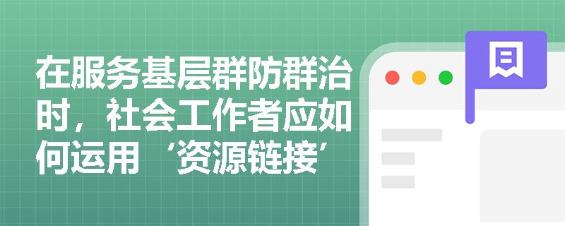 在服务基层群防群治时,社会工作者应如何运用‘资源链接’方法? 在服务基层群防群治时,社会工作者应如何运用‘资源链接’方法?