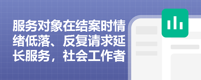 服务对象在结案时情绪低落、反复请求延长服务,社会工作者应如何应对? 服务对象在结案时情绪低落、反复请求延长服务,社会工作者应如何应对?