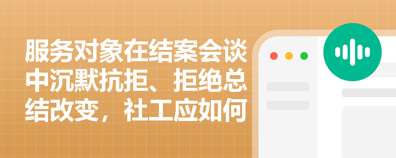 服务对象在结案会谈中沉默抗拒、拒绝总结改变,社工应如何调整结案策略? 服务对象在结案会谈中沉默抗拒、拒绝总结改变,社工应如何调整结案策略?