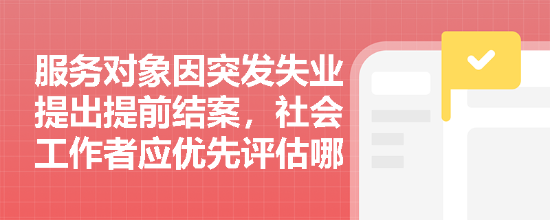 服务对象因突发失业提出提前结案,社会工作者应优先评估哪些风险? 服务对象因突发失业提出提前结案,社会工作者应优先评估哪些风险?