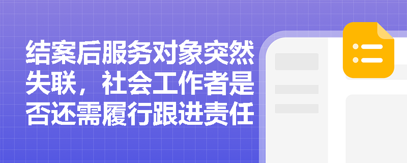 结案后服务对象突然失联,社会工作者是否还需履行跟进责任? 结案后服务对象突然失联,社会工作者是否还需履行跟进责任?
