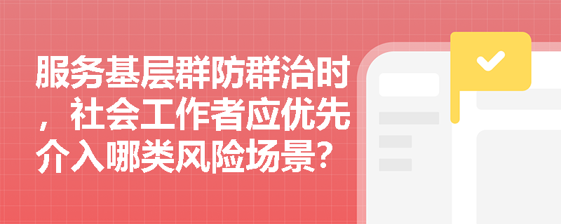 服务基层群防群治时,社会工作者应优先介入哪类风险场景? 服务基层群防群治时,社会工作者应优先介入哪类风险场景?