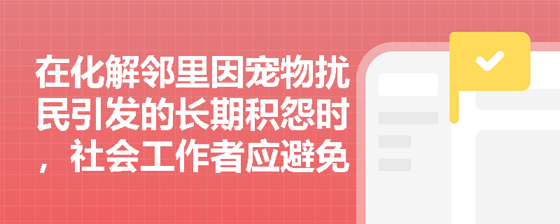 在化解邻里因宠物扰民引发的长期积怨时，社会工作者应避免哪些常见实务误区？