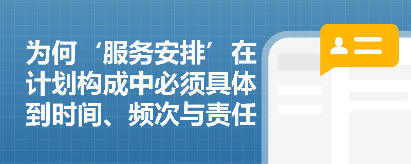 为何‘服务安排’在计划构成中必须具体到时间、频次与责任主体? 为何‘服务安排’在计划构成中必须具体到时间、频次与责任主体?