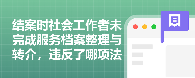 结案时社会工作者未完成服务档案整理与转介,违反了哪项法定结案任务? 结案时社会工作者未完成服务档案整理与转介,违反了哪项法定结案任务?