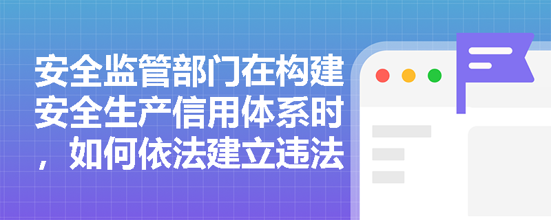 安全监管部门在构建安全生产信用体系时,如何依法建立违法行为信息库并实施社会公示与惩戒? 安全监管部门在构建安全生产信用体系时,如何依法建立违法行为信息库并实施社会公示与惩戒?