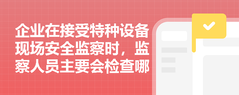 企业在接受特种设备现场安全监察时,监察人员主要会检查哪些核心内容?企业应如何做好日常应对? 企业在接受特种设备现场安全监察时,监察人员主要会检查哪些核心内容?企业应如何做好日常应对?