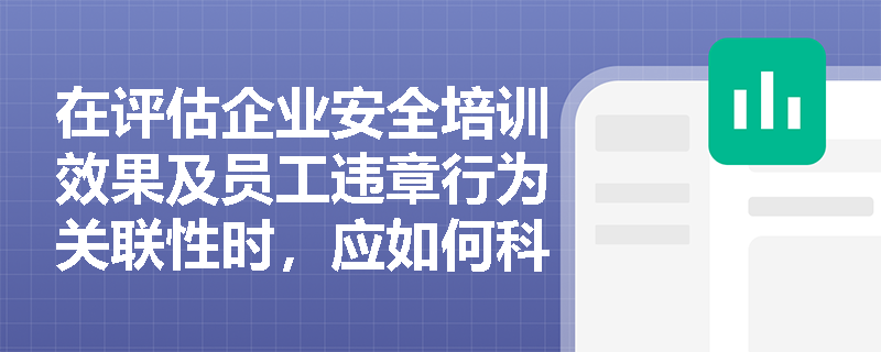 在评估企业安全培训效果及员工违章行为关联性时,应如何科学编制统计图表以量化培训对安全绩效的实际影响? 在评估企业安全培训效果及员工违章行为关联性时,应如何科学编制统计图表以量化培训对安全绩效的实际影响?