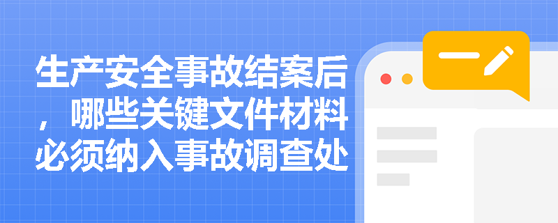 生产安全事故结案后，哪些关键文件材料必须纳入事故调查处理案卷进行归档管理？