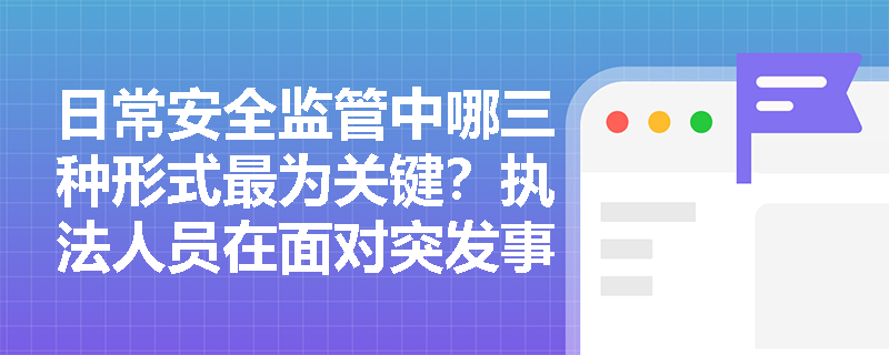 日常安全监管中哪三种形式最为关键?执法人员在面对突发事故及违法行为时应坚守哪些法定职责? 日常安全监管中哪三种形式最为关键?执法人员在面对突发事故及违法行为时应坚守哪些法定职责?