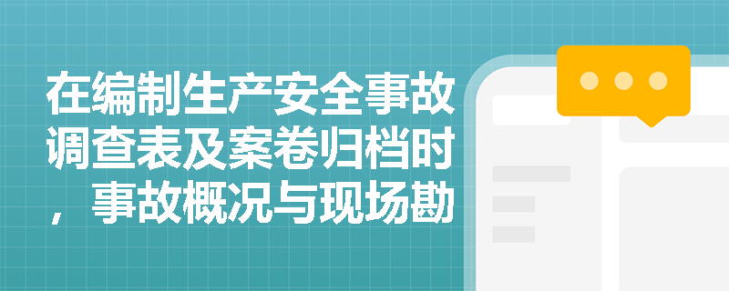 在编制生产安全事故调查表及案卷归档时，事故概况与现场勘查、技术取证材料应包含哪些核心细节？