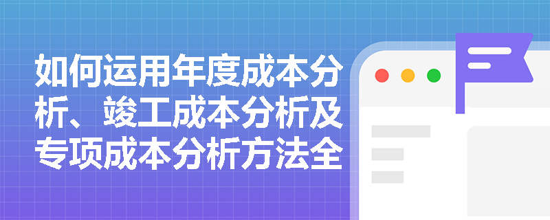 如何运用年度成本分析、竣工成本分析及专项成本分析方法全面评估项目经济效益? 如何运用年度成本分析、竣工成本分析及专项成本分析方法全面评估项目经济效益?
