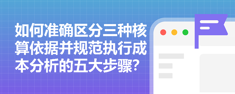 如何准确区分三种核算依据并规范执行成本分析的五大步骤? 如何准确区分三种核算依据并规范执行成本分析的五大步骤?