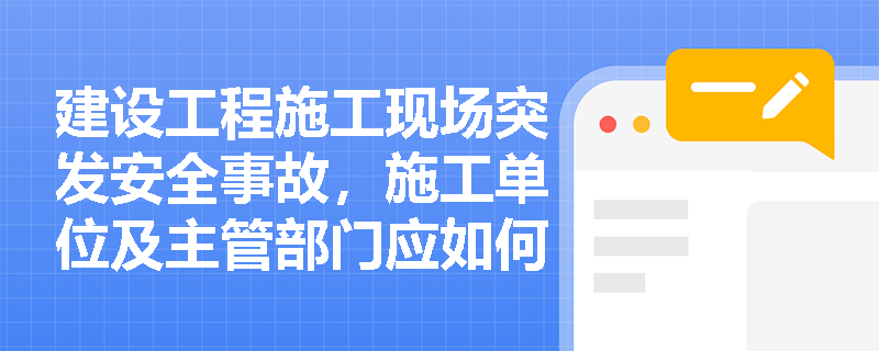 建设工程施工现场突发安全事故，施工单位及主管部门应如何按规定进行事故上报与补报？