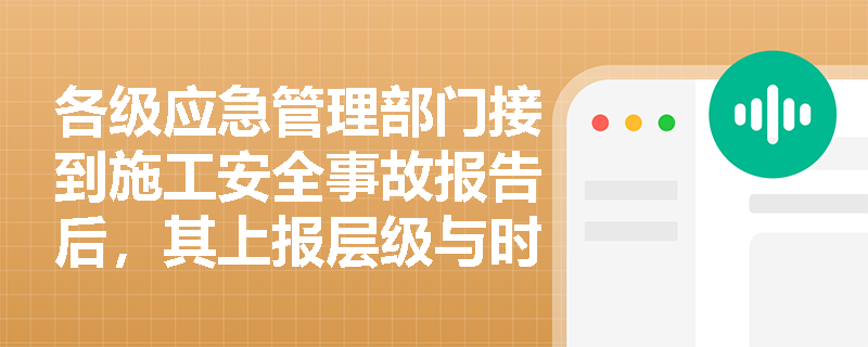 各级应急管理部门接到施工安全事故报告后，其上报层级与时间有何严格限制？事故报告必须包含哪些核心要素？