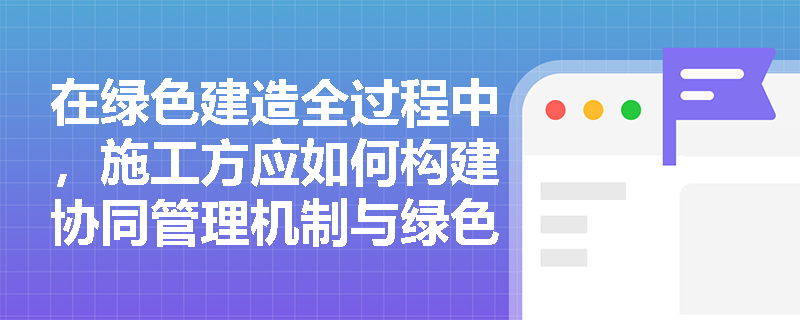 在绿色建造全过程中，施工方应如何构建协同管理机制与绿色供应链？项目竣工时的数字化交付有哪些硬性规定？