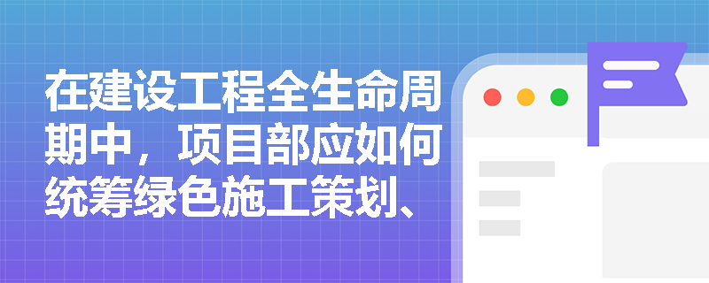 在建设工程全生命周期中,项目部应如何统筹绿色施工策划、工艺革新以及最终的绿色交付与效果评估? 在建设工程全生命周期中,项目部应如何统筹绿色施工策划、工艺革新以及最终的绿色交付与效果评估?