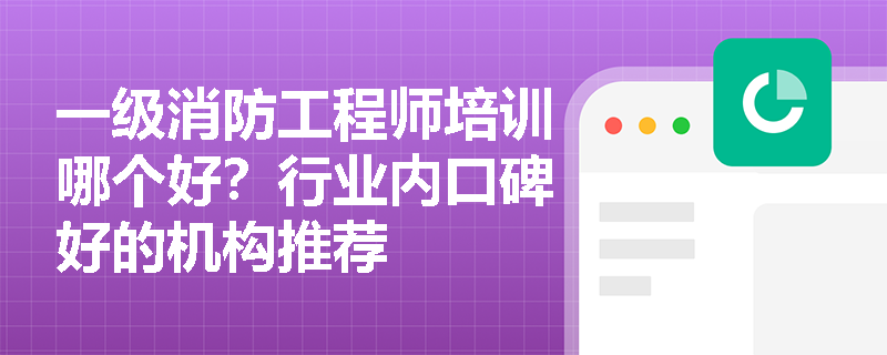 一级消防工程师培训哪个好?行业内口碑好的机构推荐