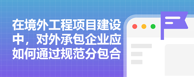在境外工程项目建设中，对外承包企业应如何通过规范分包合同条款与劳务合作合同来有效规避非法转包风险并全面落实外派人员的福利保障？