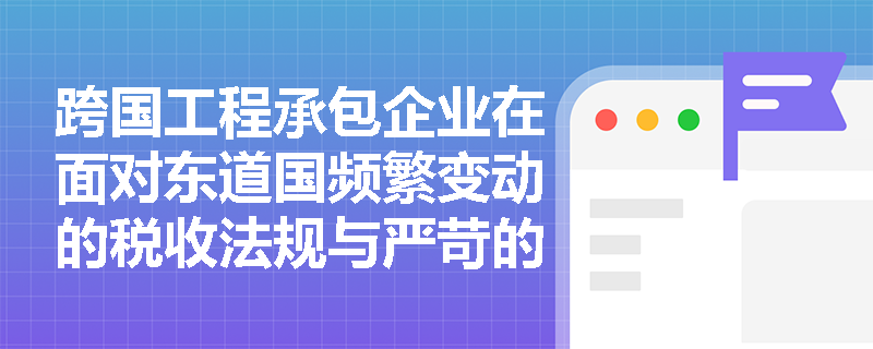 跨国工程承包企业在面对东道国频繁变动的税收法规与严苛的本土技术标准时,如何建立动态风险预警与应对体系? 跨国工程承包企业在面对东道国频繁变动的税收法规与严苛的本土技术标准时,如何建立动态风险预警与应对体系?