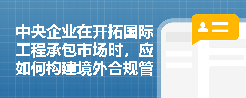 中央企业在开拓国际工程承包市场时，应如何构建境外合规管理体系并防范海外投资经营风险？