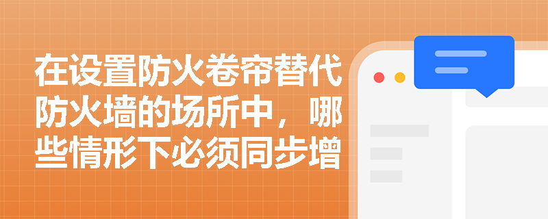 在设置防火卷帘替代防火墙的场所中，哪些情形下必须同步增设‘水幕冷却保护系统’，且其设计参数应如何严格匹配卷帘的耐火性能与建筑使用性质？