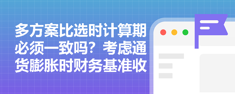 多方案比选时计算期必须一致吗？考虑通货膨胀时财务基准收益率该如何调整？